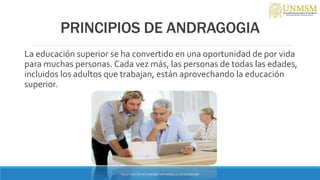 PRINCIPIOS DE ANDRAGOGIA
La educación superior se ha convertido en una oportunidad de por vida
para muchas personas. Cada vez más, las personas de todas las edades,
incluidos los adultos que trabajan, están aprovechando la educación
superior.
“ENSEÑAR CON AUTONOMIA EMPODERA A LOS DOCENTES”
 