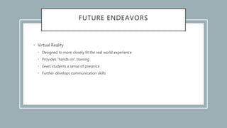 FUTURE ENDEAVORS
• Virtual Reality
• Designed to more closely fit the real world experience
• Provides “hands on” training
• Gives students a sense of presence
• Further develops communication skills
 