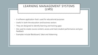 LEARNING MANAGEMENT SYSTEMS
(LMS)
• A software application that’s used for educational purposes
• Useful in both the education and business sectors
• They are designed to identify learning and training gaps
• Are used to create course content, access and track student performance and give
feedback
• Examples include Blackboard, Sakai and itslearning
 