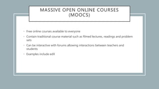 MASSIVE OPEN ONLINE COURSES
(MOOCS)
• Free online courses available to everyone
• Contain traditional course material such as filmed lectures, readings and problem
sets
• Can be interactive with forums allowing interactions between teachers and
students
• Examples include edX
 