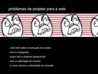 problemas de projetar para a webisso é o que você não queria saber. você não sabe a resolução do usuário. nem o navegador. quem dirá o sistema oparecional. nem a calibração do monitor. e muito menos a velocidade da conexão