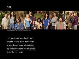 fimcalma, esse fima não é tão ruim quanto o de lost. semana que vem, trazer, em papel e feito a mão, estudos de layout de um possível portfólio de vocês que será desenvolvido até o fim do curso.