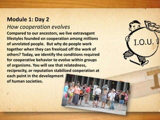 Module 1: Day 2
How cooperation evolves
Compared to our ancestors, we live extravagant
lifestyles founded on cooperation among millions
of unrelated people. But why do people work
together when they can freeload off the work of
others? Today, we identify the conditions required
for cooperative behavior to evolve within groups
of organisms. You will see that relatedness,
reciprocity, or reputation stabilized cooperation at
each point in the development
of human societies.
 