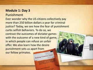 Module 1: Day 3
Punishment
Ever wonder why the US citizens collectively pay
more than 250 billion dollars a year for criminal
justice? Today, we see how the fear of punishment
curbs selfish behaviors. To do so, we
contrast the outcomes of dictator games
with the outcome of a new kind of game,
in which people can refuse an unfair
offer. We also learn how the desire
punishment sets us apart from
our fellow primates.
 