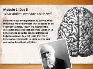Module 1: Day 5
What makes someone antisocial?
For selfishness or cooperation to evolve, they
must have molecular bases that depends on an
organism’s alleles. Today, we examine the
molecular processes that generate variation in
behavior and consider genetic differences
between people. You will learn that most
behaviors are heritable to some degree and
can evolve by natural selection.
 