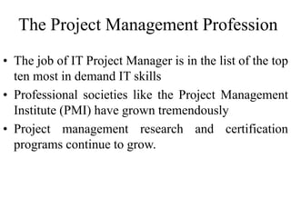 The Project Management Profession
• The job of IT Project Manager is in the list of the top
ten most in demand IT skills
• Professional societies like the Project Management
Institute (PMI) have grown tremendously
• Project management research and certification
programs continue to grow.
 