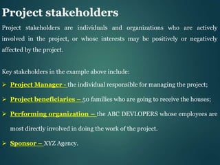 Project stakeholders
Project stakeholders are individuals and organizations who are actively
involved in the project, or whose interests may be positively or negatively
affected by the project.
Key stakeholders in the example above include:
 Project Manager - the individual responsible for managing the project;
 Project beneficiaries – 50 families who are going to receive the houses;
 Performing organization – the ABC DEVLOPERS whose employees are
most directly involved in doing the work of the project.
 Sponsor – XYZ Agency.
 