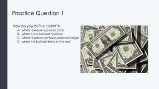 Practice Question 1
How do you define “profit”?
A. when revenue exceeds costs
B. when costs exceed revenue
C. when revenue achieves planned target
D. when the bottom line is in the red
 