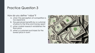 Practice Question 3
How do you define “value”?
A. when the perception of competition is
too expensive
B. the perceived benefits by a customer
of price to the time and money spent
C. when market research establishes the
floor price
D. when a customer purchases for the
lowest price in town
 