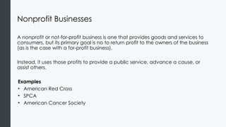 Nonprofit Businesses
A nonprofit or not-for-profit business is one that provides goods and services to
consumers, but its primary goal is no to return profit to the owners of the business
(as is the case with a for-profit business).
Instead, it uses those profits to provide a public service, advance a cause, or
assist others.
Examples
• American Red Cross
• SPCA
• American Cancer Society
 