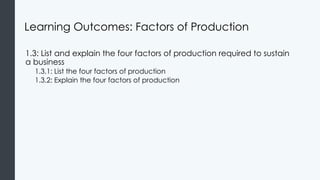 Learning Outcomes: Factors of Production
1.3: List and explain the four factors of production required to sustain
a business
1.3.1: List the four factors of production
1.3.2: Explain the four factors of production
 