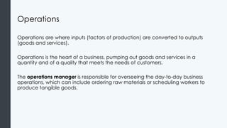 Operations
Operations are where inputs (factors of production) are converted to outputs
(goods and services).
Operations is the heart of a business, pumping out goods and services in a
quantity and of a quality that meets the needs of customers.
The operations manager is responsible for overseeing the day-to-day business
operations, which can include ordering raw materials or scheduling workers to
produce tangible goods.
 