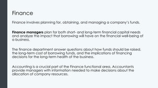 Finance
Finance involves planning for, obtaining, and managing a company’s funds.
Finance managers plan for both short- and long-term financial capital needs
and analyze the impact that borrowing will have on the financial well-being of
a business.
The finance department answer questions about how funds should be raised,
the long-term cost of borrowing funds, and the implications of financing
decisions for the long-term health of the business.
Accounting is a crucial part of the Finance functional area. Accountants
provide managers with information needed to make decisions about the
allocation of company resources.
 