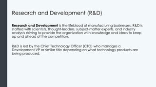 Research and Development (R&D)
Research and Development is the lifeblood of manufacturing businesses. R&D is
staffed with scientists, thought-leaders, subject-matter experts, and industry
analysts striving to provide the organization with knowledge and ideas to keep
up and ahead of the competition.
R&D is led by the Chief Technology Officer (CTO) who manages a
Development VP or similar title depending on what technology products are
being produced.
 