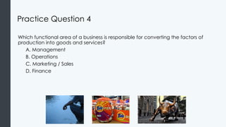 Practice Question 4
Which functional area of a business is responsible for converting the factors of
production into goods and services?
A. Management
B. Operations
C. Marketing / Sales
D. Finance
 