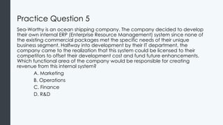 Practice Question 5
Sea-Worthy is an ocean shipping company. The company decided to develop
their own internal ERP (Enterprise Resource Management) system since none of
the existing commercial packages met the specific needs of their unique
business segment. Halfway into development by their IT department, the
company came to the realization that this system could be licensed to their
competitors to offset their development cost and fund future enhancements.
Which functional area of the company would be responsible for creating
revenue from this internal system?
A. Marketing
B. Operations
C. Finance
D. R&D
 