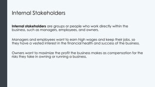 Internal Stakeholders
Internal stakeholders are groups or people who work directly within the
business, such as managers, employees, and owners.
Managers and employees want to earn high wages and keep their jobs, so
they have a vested interest in the financial health and success of the business.
Owners want to maximize the profit the business makes as compensation for the
risks they take in owning or running a business.
 