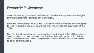 Economic Environment
After decades of growth and dominance, the US economy is now challenged
by the developing economies of other nations.
Since the financial crisis of 2008, the US economy and businesses have struggled
to recover from the greatest economic crisis since the Great Depression of the
1930s.
Thus far, the US economy has proven resilient, and since the Great Recession in
2008, progress has been made to stabilize the housing industry, maintain low
and affordable interest rates, and provide additional incentives for businesses
to open and/or expand.
 