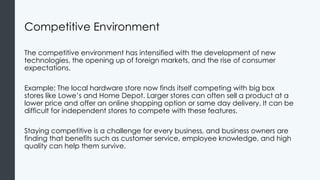 Competitive Environment
The competitive environment has intensified with the development of new
technologies, the opening up of foreign markets, and the rise of consumer
expectations.
Example: The local hardware store now finds itself competing with big box
stores like Lowe’s and Home Depot. Larger stores can often sell a product at a
lower price and offer an online shopping option or same day delivery. It can be
difficult for independent stores to compete with these features.
Staying competitive is a challenge for every business, and business owners are
finding that benefits such as customer service, employee knowledge, and high
quality can help them survive.
 