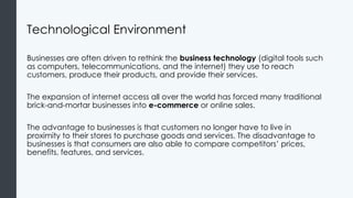 Technological Environment
Businesses are often driven to rethink the business technology (digital tools such
as computers, telecommunications, and the internet) they use to reach
customers, produce their products, and provide their services.
The expansion of internet access all over the world has forced many traditional
brick-and-mortar businesses into e-commerce or online sales.
The advantage to businesses is that customers no longer have to live in
proximity to their stores to purchase goods and services. The disadvantage to
businesses is that consumers are also able to compare competitors’ prices,
benefits, features, and services.
 