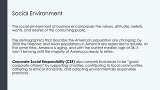 Social Environment
The social environment of business encompasses the values, attitudes, beliefs,
wants, and desires of the consuming public.
The demographics that describe the American population are changing: by
2050 the Hispanic and Asian populations in America are expected to double. At
the same time, America is aging, and with the current median age at 36, it
won’t be long until the majority of America is ready to retire.
Corporate Social Responsibility (CSR) also compels businesses to be “good
corporate citizens” by supporting charities, contributing to local communities,
adhering to ethical standards, and adopting environmentally responsible
practices.
 
