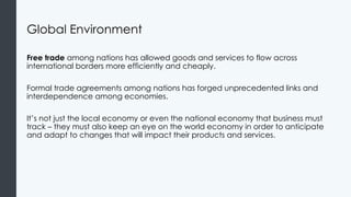 Global Environment
Free trade among nations has allowed goods and services to flow across
international borders more efficiently and cheaply.
Formal trade agreements among nations has forged unprecedented links and
interdependence among economies.
It’s not just the local economy or even the national economy that business must
track – they must also keep an eye on the world economy in order to anticipate
and adapt to changes that will impact their products and services.
 