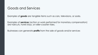 Goods and Services
Examples of goods are tangible items such as cars, televisions, or soda.
Examples of services (action or work performed for monetary compensation)
are haircuts, hotel stays, or roller-coaster rides.
Businesses can generate profits from the sale of goods and/or services
 