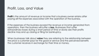 Profit, Loss, and Value
Profit is the amount of revenue or income that a business owner retains after
paying all the expenses associated with the operation of the business.
If the expenses of the business exceed the revenue or income generated from
operations, then the business will suffer a loss. Businesses that suffer
extraordinary losses during a short period of time or slowly see their profits
decline may end up closing or filing for bankruptcy.
When businesses talk about value they are referring to the relationship between
the price a customer pays for the good or service and the perceived benefits
the customer receives in exchange for their time or money.
 