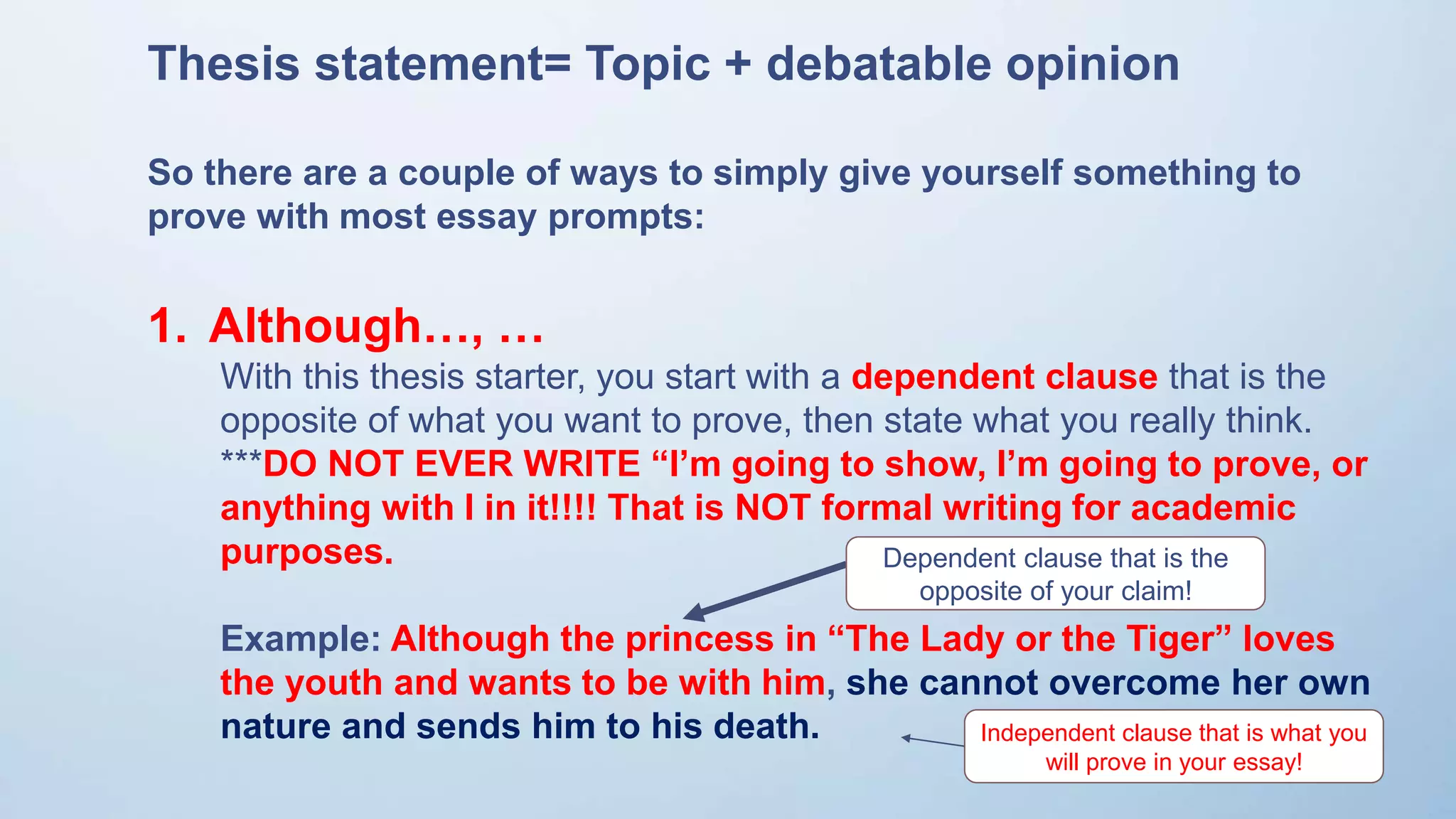 Thesis statement= Topic + debatable opinion
So there are a couple of ways to simply give yourself something to
prove with most essay prompts:
1. Although…, …
With this thesis starter, you start with a dependent clause that is the
opposite of what you want to prove, then state what you really think.
***DO NOT EVER WRITE “I’m going to show, I’m going to prove, or
anything with I in it!!!! That is NOT formal writing for academic
purposes.
Example: Although the princess in “The Lady or the Tiger” loves
the youth and wants to be with him, she cannot overcome her own
nature and sends him to his death.
Dependent clause that is the
opposite of your claim!
Independent clause that is what you
will prove in your essay!
 