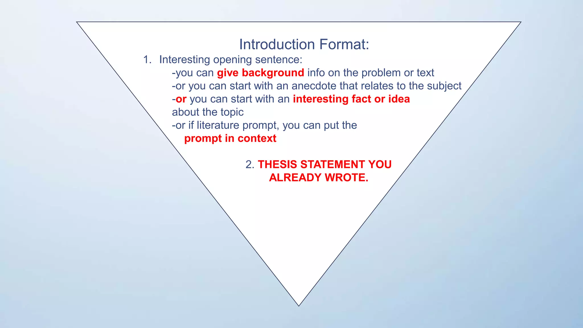 Introduction Format:
1. Interesting opening sentence:
-you can give background info on the problem or text
-or you can start with an anecdote that relates to the subject
-or you can start with an interesting fact or idea
about the topic
-or if literature prompt, you can put the
prompt in context
2. THESIS STATEMENT YOU
ALREADY WROTE.
 