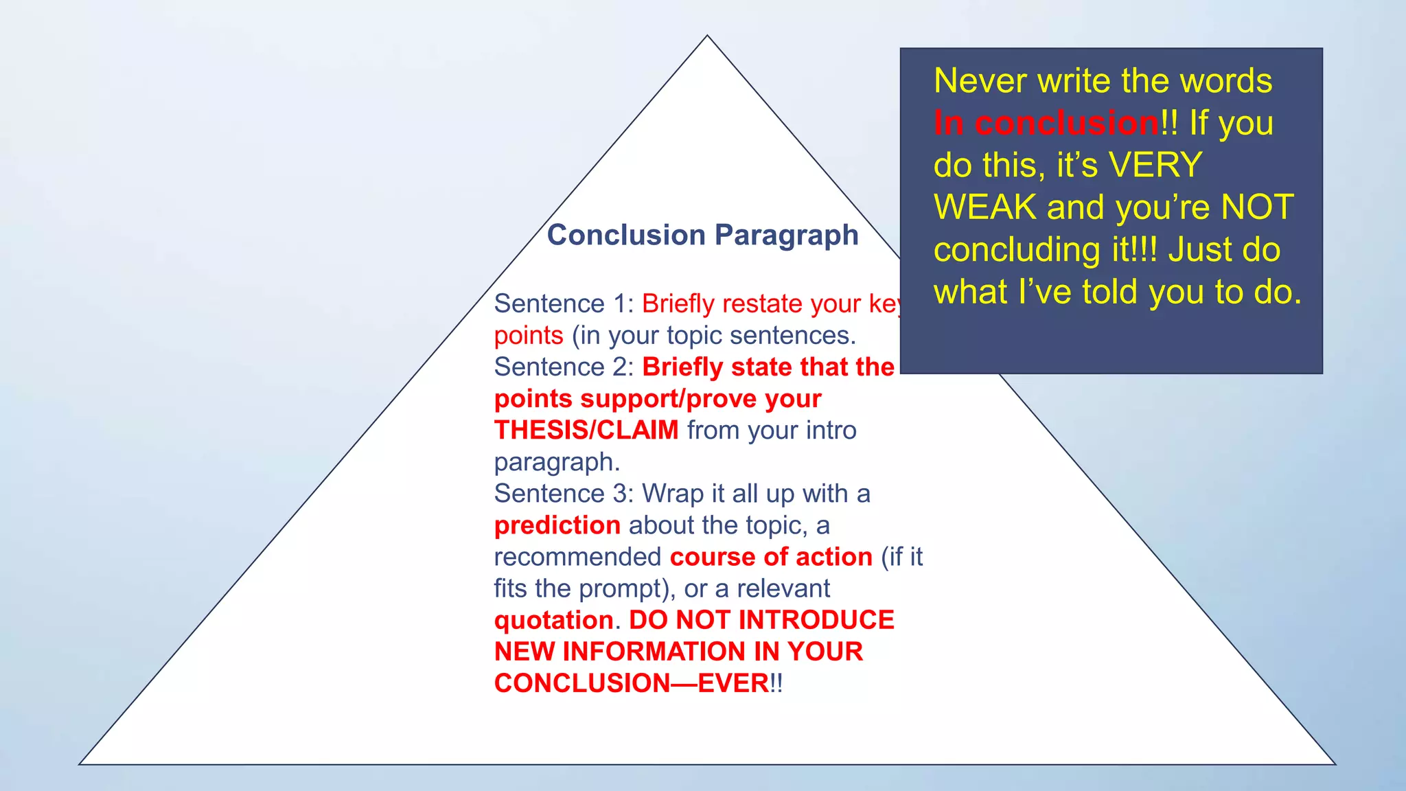 res
Conclusion Paragraph
Sentence 1: Briefly restate your key
points (in your topic sentences.
Sentence 2: Briefly state that the
points support/prove your
THESIS/CLAIM from your intro
paragraph.
Sentence 3: Wrap it all up with a
prediction about the topic, a
recommended course of action (if it
fits the prompt), or a relevant
quotation. DO NOT INTRODUCE
NEW INFORMATION IN YOUR
CONCLUSION—EVER!!
Never write the words
In conclusion!! If you
do this, it’s VERY
WEAK and you’re NOT
concluding it!!! Just do
what I’ve told you to do.
 