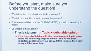 Before you start, make sure you
understand the question!
• What does the prompt ask you to do or answer?
• What do you want to prove to answer the prompt?
• This answer will become the CLAIM (THESIS) you will prove with your
essay.
• So what is a thesis/claim?
– Thesis statement= Topic + debatable opinion
– If the thesis isn’t debatable, then you have nothing to prove.
There are some easy ways to do this. This is the most
important sentence for your essay. If this is weak, then your
essay will be weak, too!
 