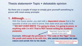 Thesis statement= Topic + debatable opinion
So there are a couple of ways to simply give yourself something to
prove with most essay prompts:
1. Although…, …
With this thesis starter, you start with a dependent clause that is the
opposite of what you want to prove, then state what you really think.
***DO NOT EVER WRITE “I’m going to show, I’m going to prove, or
anything with I in it!!!! That is NOT formal writing for academic
purposes.
Example: Although the princess in “The Lady or the Tiger” loves
the youth and wants to be with him, she cannot overcome her own
nature and sends him to his death.
Dependent clause that is the
opposite of your claim!
Independent clause that is what you
will prove in your essay!
 