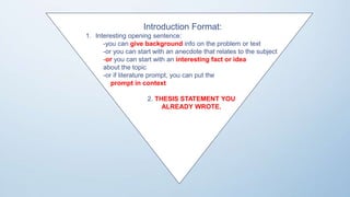 Introduction Format:
1. Interesting opening sentence:
-you can give background info on the problem or text
-or you can start with an anecdote that relates to the subject
-or you can start with an interesting fact or idea
about the topic
-or if literature prompt, you can put the
prompt in context
2. THESIS STATEMENT YOU
ALREADY WROTE.
 