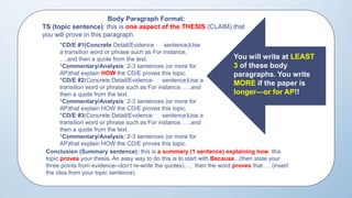 THE
Body Paragraph Format:
TS (topic sentence): this is one aspect of the THESIS (CLAIM) that
you will prove in this paragraph.
*CD/E #1(Concrete Detail/Evidence sentence)Use
a transition word or phrase such as For instance,
….and then a quote from the text.
*Commentary/Analysis: 2-3 sentences (or more for
AP)that explain HOW the CD/E proves this topic.
*CD/E #2(Concrete Detail/Evidence sentence)Use a
transition word or phrase such as For instance, ….and
then a quote from the text.
*Commentary/Analysis: 2-3 sentences (or more for
AP)that explain HOW the CD/E proves this topic.
*CD/E #3(Concrete Detail/Evidence sentence)Use a
transition word or phrase such as For instance, ….and
then a quote from the text.
*Commentary/Analysis: 2-3 sentences (or more for
AP)that explain HOW the CD/E proves this topic.
Conclusion (Summary sentence): this is a summary (1 sentence) explaining how this
topic proves your thesis. An easy way to do this is to start with Because...(then state your
three points from evidence--don’t re-write the quotes)…, then the word proves that … (insert
the idea from your topic sentence).
You will write at LEAST
3 of these body
paragraphs. You write
MORE if the paper is
longer—or for AP!!
 