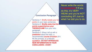 res
Conclusion Paragraph
Sentence 1: Briefly restate your key
points (in your topic sentences.
Sentence 2: Briefly state that the
points support/prove your
THESIS/CLAIM from your intro
paragraph.
Sentence 3: Wrap it all up with a
prediction about the topic, a
recommended course of action (if it
fits the prompt), or a relevant
quotation. DO NOT INTRODUCE
NEW INFORMATION IN YOUR
CONCLUSION—EVER!!
Never write the words
In conclusion!! If you
do this, it’s VERY
WEAK and you’re NOT
concluding it!!! Just do
what I’ve told you to do.
 