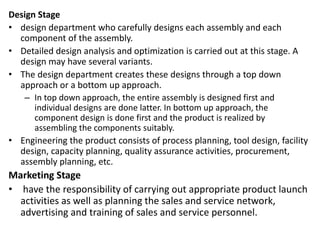 Design Stage
• design department who carefully designs each assembly and each
component of the assembly.
• Detailed design analysis and optimization is carried out at this stage. A
design may have several variants.
• The design department creates these designs through a top down
approach or a bottom up approach.
– In top down approach, the entire assembly is designed first and
individual designs are done latter. In bottom up approach, the
component design is done first and the product is realized by
assembling the components suitably.
• Engineering the product consists of process planning, tool design, facility
design, capacity planning, quality assurance activities, procurement,
assembly planning, etc.
Marketing Stage
• have the responsibility of carrying out appropriate product launch
activities as well as planning the sales and service network,
advertising and training of sales and service personnel.
 