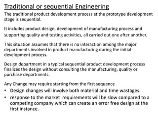 Traditional or sequential Engineering
The traditional product development process at the prototype development
stage is sequential.
It includes product design, development of manufacturing process and
supporting quality and testing activities, all carried out one after another.
This situation assumes that there is no interaction among the major
departments involved in product manufacturing during the initial
development process.
Design department in a typical sequential product development process
finalizes the design without consulting the manufacturing, quality or
purchase departments.
Any Change may require starting from the first sequence
• Design changes will involve both material and time wastages.
• response to the market requirements will be slow compared to a
competing company which can create an error free design at the
first instance.
 