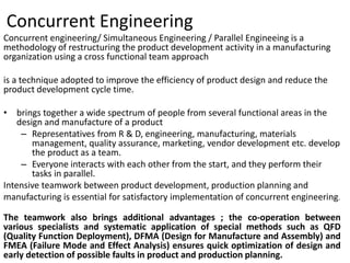 Concurrent Engineering
Concurrent engineering/ Simultaneous Engineering / Parallel Engineeing is a
methodology of restructuring the product development activity in a manufacturing
organization using a cross functional team approach
is a technique adopted to improve the efficiency of product design and reduce the
product development cycle time.
• brings together a wide spectrum of people from several functional areas in the
design and manufacture of a product
– Representatives from R & D, engineering, manufacturing, materials
management, quality assurance, marketing, vendor development etc. develop
the product as a team.
– Everyone interacts with each other from the start, and they perform their
tasks in parallel.
Intensive teamwork between product development, production planning and
manufacturing is essential for satisfactory implementation of concurrent engineering.
The teamwork also brings additional advantages ; the co-operation between
various specialists and systematic application of special methods such as QFD
(Quality Function Deployment), DFMA (Design for Manufacture and Assembly) and
FMEA (Failure Mode and Effect Analysis) ensures quick optimization of design and
early detection of possible faults in product and production planning.
 