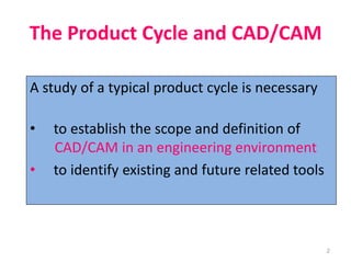 2
The Product Cycle and CAD/CAM
A study of a typical product cycle is necessary
• to establish the scope and definition of
CAD/CAM in an engineering environment
• to identify existing and future related tools
 