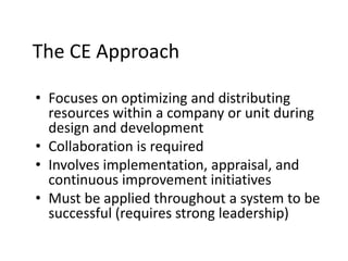 The CE Approach
• Focuses on optimizing and distributing
resources within a company or unit during
design and development
• Collaboration is required
• Involves implementation, appraisal, and
continuous improvement initiatives
• Must be applied throughout a system to be
successful (requires strong leadership)
 