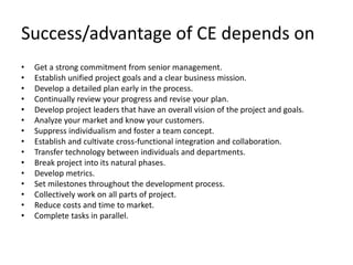 Success/advantage of CE depends on
• Get a strong commitment from senior management.
• Establish unified project goals and a clear business mission.
• Develop a detailed plan early in the process.
• Continually review your progress and revise your plan.
• Develop project leaders that have an overall vision of the project and goals.
• Analyze your market and know your customers.
• Suppress individualism and foster a team concept.
• Establish and cultivate cross-functional integration and collaboration.
• Transfer technology between individuals and departments.
• Break project into its natural phases.
• Develop metrics.
• Set milestones throughout the development process.
• Collectively work on all parts of project.
• Reduce costs and time to market.
• Complete tasks in parallel.
 