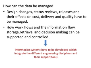 How can the data be managed
• Design changes, status reviews, releases and
their effects on cost, delivery and quality have to
be managed.
• How work flows and the information flow,
storage,retrieval and decision making can be
supported and controlled.
information systems have to be developed which
integrate the different engineering disciplines and
their support tools
 