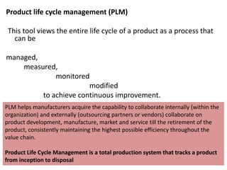 Product life cycle management (PLM)
This tool views the entire life cycle of a product as a process that
can be
managed,
measured,
monitored
modified
to achieve continuous improvement.
PLM helps manufacturers acquire the capability to collaborate internally (within the
organization) and externally (outsourcing partners or vendors) collaborate on
product development, manufacture, market and service till the retirement of the
product, consistently maintaining the highest possible efficiency throughout the
value chain.
Product Life Cycle Management is a total production system that tracks a product
from inception to disposal
 