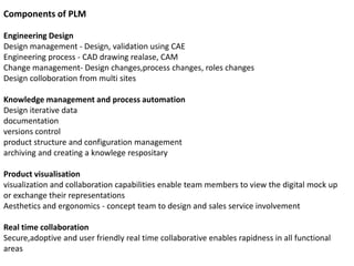 Components of PLM
Engineering Design
Design management - Design, validation using CAE
Engineering process - CAD drawing realase, CAM
Change management- Design changes,process changes, roles changes
Design colloboration from multi sites
Knowledge management and process automation
Design iterative data
documentation
versions control
product structure and configuration management
archiving and creating a knowlege respositary
Product visualisation
visualization and collaboration capabilities enable team members to view the digital mock up
or exchange their representations
Aesthetics and ergonomics - concept team to design and sales service involvement
Real time collaboration
Secure,adoptive and user friendly real time collaborative enables rapidness in all functional
areas
 