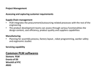 Project Management
Assessing and capturing customer requirements
Supply Chain management
• PLM integrates the procurement/outsourcing related processes with the rest of the
engineering
• The product development teams can assess through various functionalities the
design content, cost efficiency, product quality and suppliers capabilities
Manufacturing
• Planning for assembly process, factory layout , robot programming, worker safety
and ergonomic studies
Servicing capability
Common PLM softwares
Siemens PLM
Enovia of DS
Winchill of PTC
ARAS
 