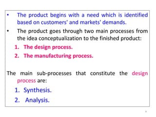 4
• The product begins with a need which is identified
based on customers' and markets' demands.
• The product goes through two main processes from
the idea conceptualization to the finished product:
1. The design process.
2. The manufacturing process.
The main sub-processes that constitute the design
process are:
1. Synthesis.
2. Analysis.
 