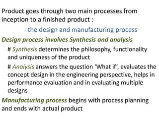 Product goes through two main processes from
inception to a finished product :
- the design and manufacturing process
Design process involves Synthesis and analysis
# Synthesis determines the philosophy, functionality
and uniqueness of the product
# Analysis answers the question ‘What if’, evaluates the
concept design in the engineering perspective, helps in
performance evaluation and in evaluating multiple
designs
Manufacturing process begins with process planning
and ends with actual product
 