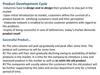 Product Development Cycle
-Industries have to design and re-design their products to stay put in the
market
-Upon Initial introduction to market, customers define the survival of a
product based on satisfying customers need and their perception
- Elaborate network is enabled to service customer problems with regard to
the problems
-Inspite of being successful in case of deficiencies, today’s market demands
product recall
Successful Product…
#1 The sales volume will pick up gradually and peak after some time. The
product will continue to sell for some time.
#2 The sales will then start gradually declining owing to availability of better
products in the market. It is time for the company to introduce a new and
improved product in the market as well as to retire the old product.
#3 The companies will usually advice the customers that the old product will
be further supported by the sales and service department only for a limited
period of time.
 