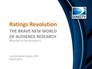 Ratings Revolution
THE BRAVE NEW WORLD
OF AUDIENCE RESEARCH
BROUGHT TO YOU BY DIRECTV




Luiz Guilherme Duarte, PhD
March 2013
 